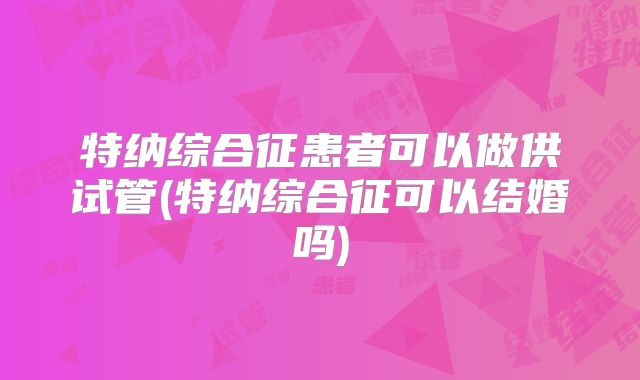 特纳综合征患者可以做供试管(特纳综合征可以结婚吗)