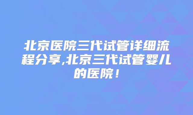 北京医院三代试管详细流程分享,北京三代试管婴儿的医院！