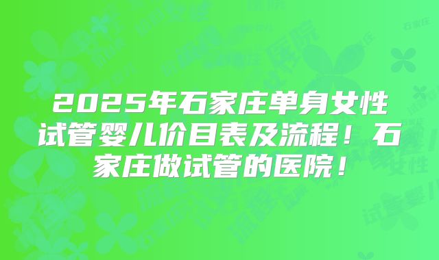 2025年石家庄单身女性试管婴儿价目表及流程！石家庄做试管的医院！
