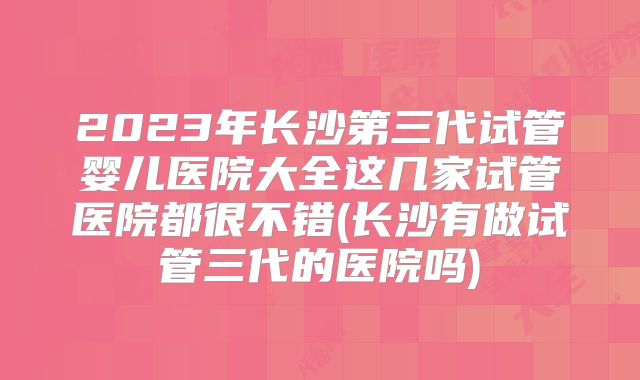 2023年长沙第三代试管婴儿医院大全这几家试管医院都很不错(长沙有做试管三代的医院吗)