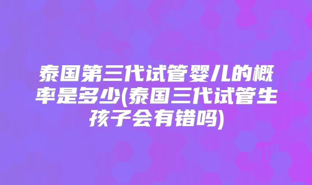 泰国第三代试管婴儿的概率是多少(泰国三代试管生孩子会有错吗)