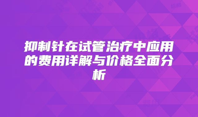 抑制针在试管治疗中应用的费用详解与价格全面分析