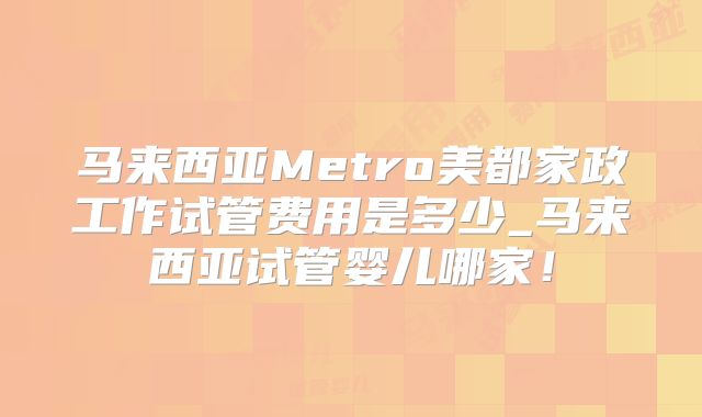 马来西亚Metro美都家政工作试管费用是多少_马来西亚试管婴儿哪家！