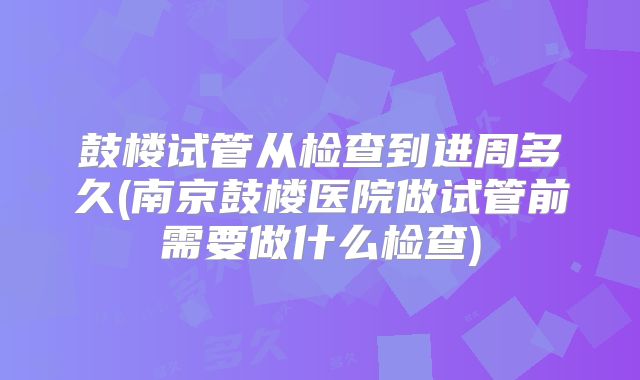 鼓楼试管从检查到进周多久(南京鼓楼医院做试管前需要做什么检查)