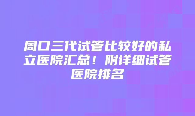 周口三代试管比较好的私立医院汇总!附详细试管医院排名