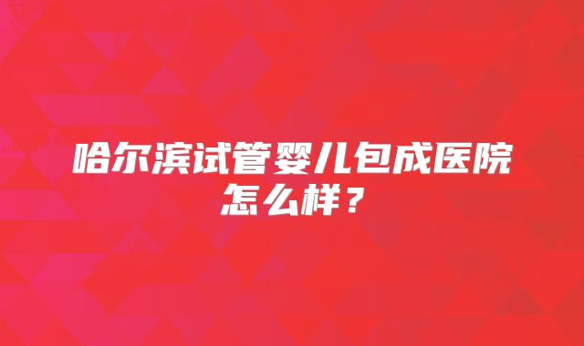 哈尔滨试管婴儿包成医院怎么样？