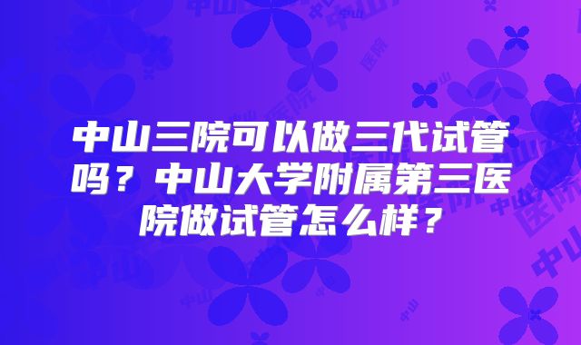 中山三院可以做三代试管吗？中山大学附属第三医院做试管怎么样？