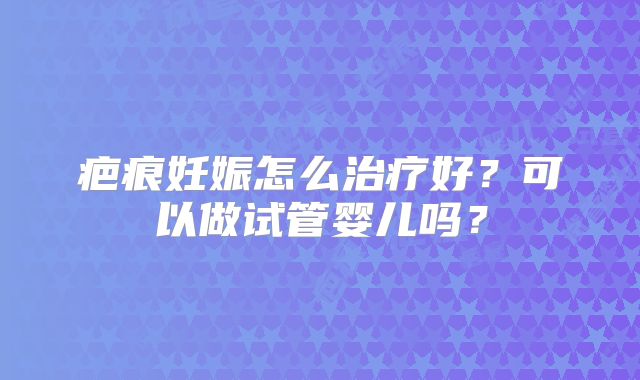 疤痕妊娠怎么治疗好?可以做试管婴儿吗?