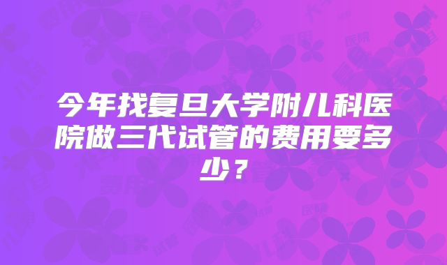 今年找复旦大学附儿科医院做三代试管的费用要多少?