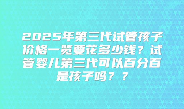 2025年第三代试管孩子价格一览要花多少钱?试管婴儿第三代可以百分百是孩子吗??
