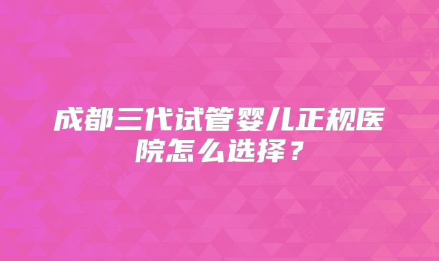 成都三代试管婴儿正规医院怎么选择?