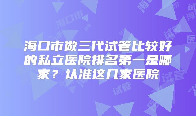 海口市做三代试管比较好的私立医院排名第一是哪家?认准这几家医院