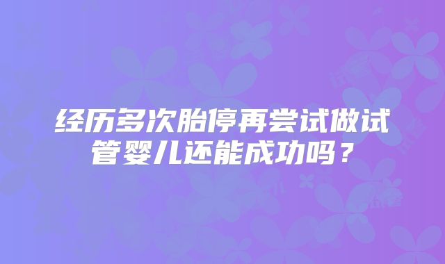 经历多次胎停再尝试做试管婴儿还能成功吗？