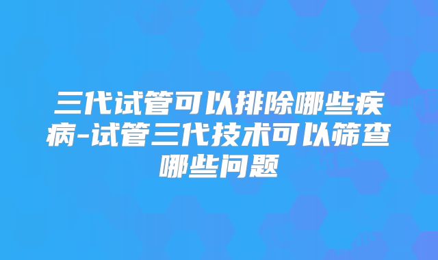 三代试管可以排除哪些疾病-试管三代技术可以筛查哪些问题