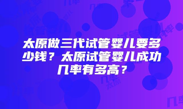 太原做三代试管婴儿要多少钱？太原试管婴儿成功几率有多高？