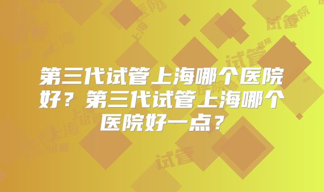 第三代试管上海哪个医院好？第三代试管上海哪个医院好一点？