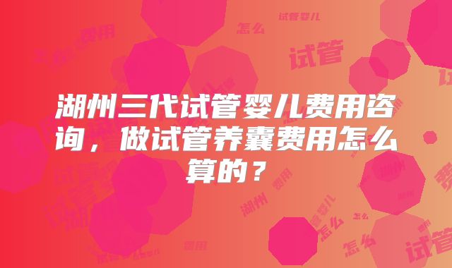 湖州三代试管婴儿费用咨询,做试管养囊费用怎么算的?