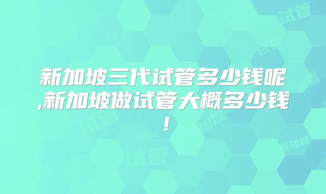 新加坡三代试管多少钱呢,新加坡做试管大概多少钱！