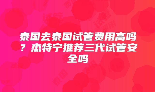 泰国去泰国试管费用高吗？杰特宁推荐三代试管安全吗