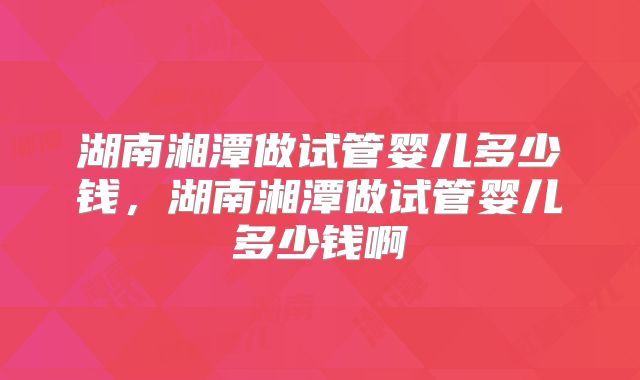 湖南湘潭做试管婴儿多少钱，湖南湘潭做试管婴儿多少钱啊