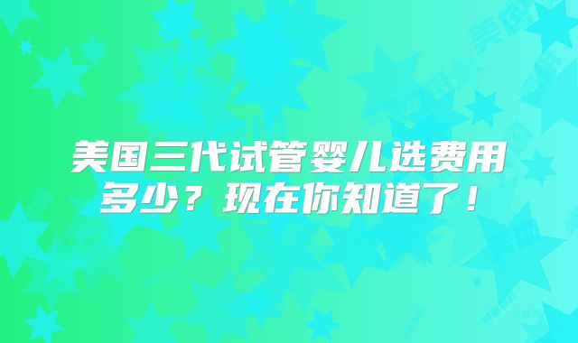美国三代试管婴儿选费用多少？现在你知道了！