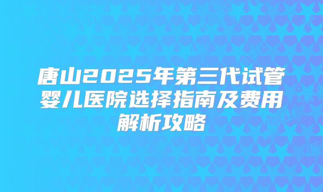 唐山2025年第三代试管婴儿医院选择指南及费用解析攻略