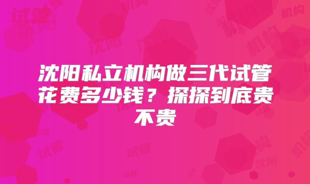 沈阳私立机构做三代试管花费多少钱?探探到底贵不贵