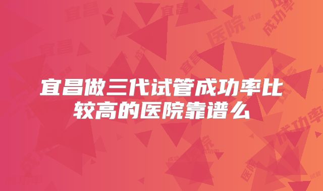 宜昌做三代试管成功率比较高的医院靠谱么