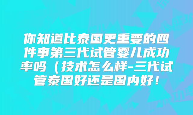 你知道比泰国更重要的四件事第三代试管婴儿成功率吗（技术怎么样-三代试管泰国好还是国内好！