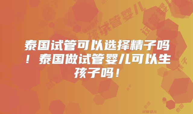 泰国试管可以选择精子吗！泰国做试管婴儿可以生孩子吗！