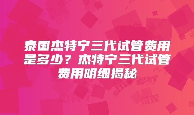 泰国杰特宁三代试管费用是多少？杰特宁三代试管费用明细揭秘