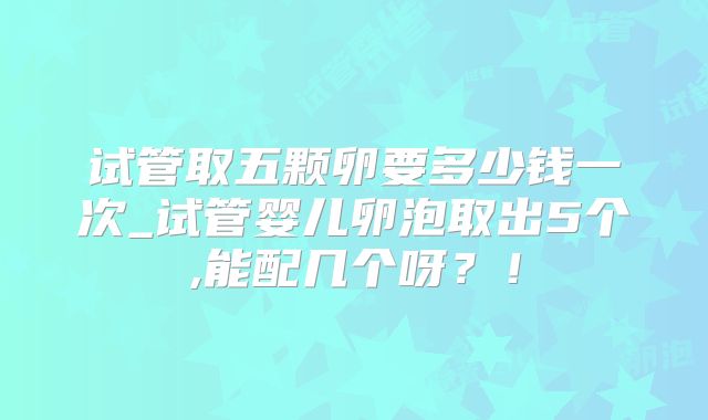 试管取五颗卵要多少钱一次_试管婴儿卵泡取出5个,能配几个呀?!
