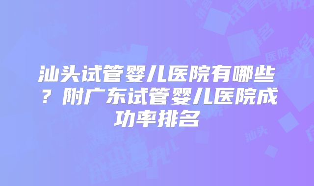 汕头试管婴儿医院有哪些?附广东试管婴儿医院成功率排名