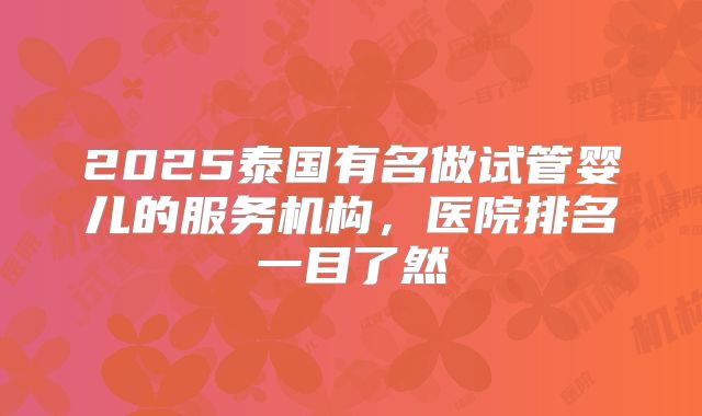 2025泰国有名做试管婴儿的服务机构，医院排名一目了然