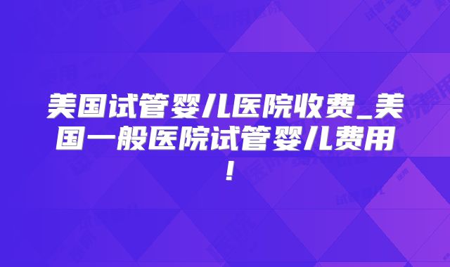 美国试管婴儿医院收费_美国一般医院试管婴儿费用！