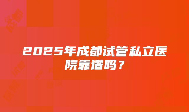 2025年成都试管私立医院靠谱吗?