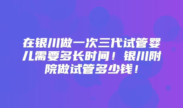 在银川做一次三代试管婴儿需要多长时间！银川附院做试管多少钱！