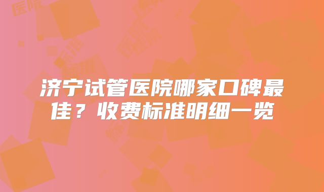 济宁试管医院哪家口碑最佳？收费标准明细一览