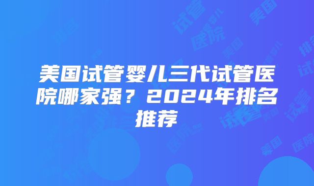 美国试管婴儿三代试管医院哪家强？2024年排名推荐