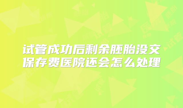 试管成功后剩余胚胎没交保存费医院还会怎么处理