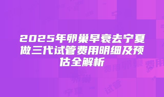 2025年卵巢早衰去宁夏做三代试管费用明细及预估全解析