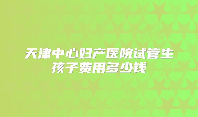 天津中心妇产医院试管生孩子费用多少钱