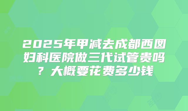 2025年甲减去成都西囡妇科医院做三代试管贵吗？大概要花费多少钱
