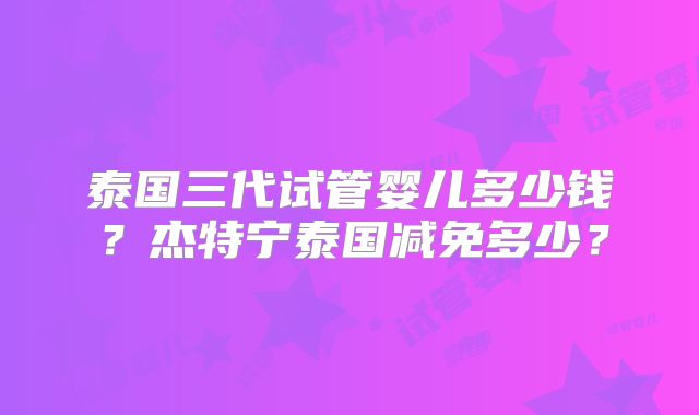 泰国三代试管婴儿多少钱？杰特宁泰国减免多少？
