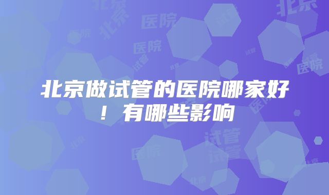 北京做试管的医院哪家好！有哪些影响