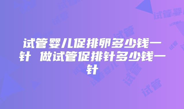 试管婴儿促排卵多少钱一针 做试管促排针多少钱一针