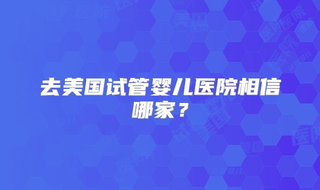去美国试管婴儿医院相信哪家？