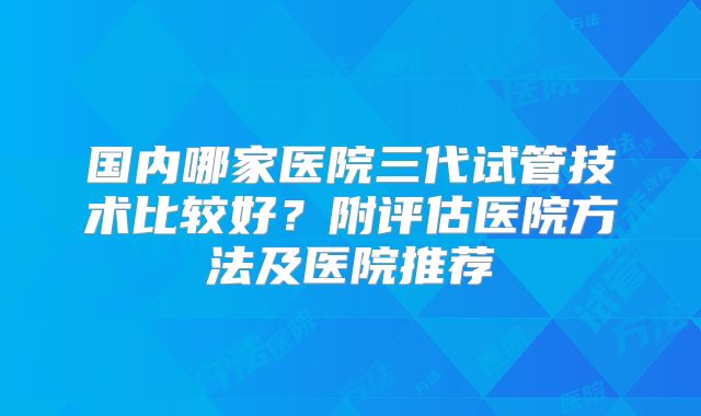 国内哪家医院三代试管技术比较好？附评估医院方法及医院推荐