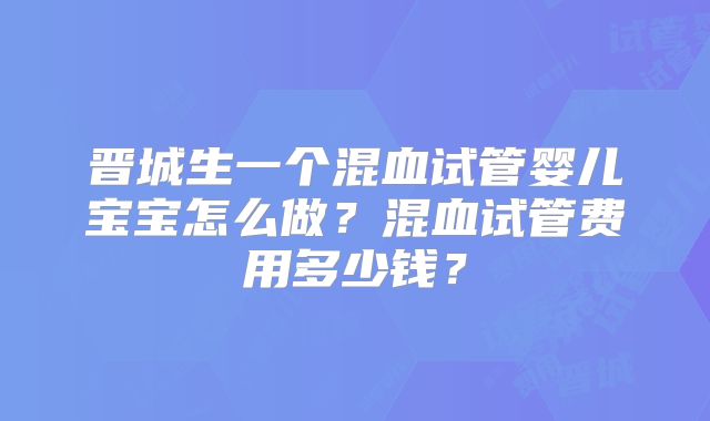 晋城生一个混血试管婴儿宝宝怎么做？混血试管费用多少钱？