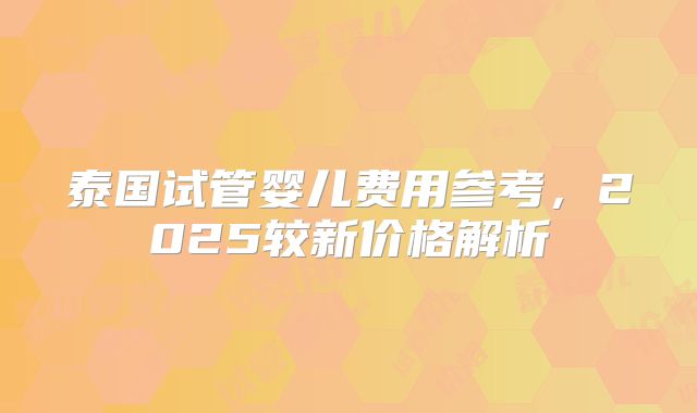 泰国试管婴儿费用参考，2025较新价格解析
